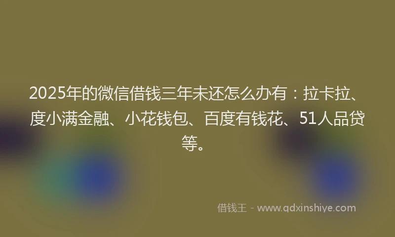 2025年的微信借钱三年未还怎么办有：拉卡拉、度小满金融、小花钱包、百度有钱花、51人品贷等。