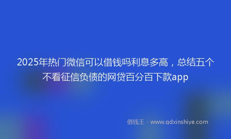 2025年热门微信可以借钱吗利息多高，总结五个不看征信负债的网贷百分百下款app
