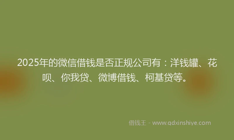 2025年的微信借钱是否正规公司有：洋钱罐、花呗、你我贷、微博借钱、柯基贷等。