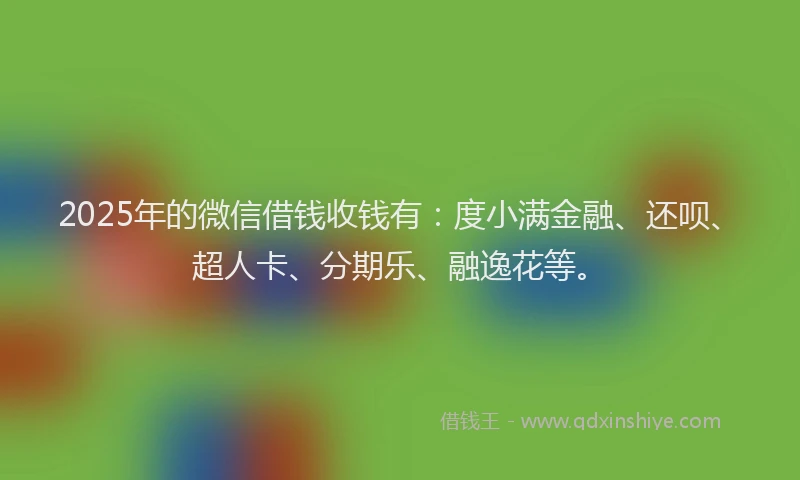 2025年的微信借钱收钱有：度小满金融、还呗、超人卡、分期乐、融逸花等。