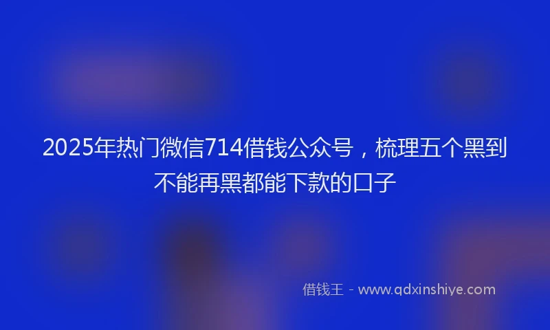 2025年热门微信714借钱公众号，梳理五个黑到不能再黑都能下款的口子