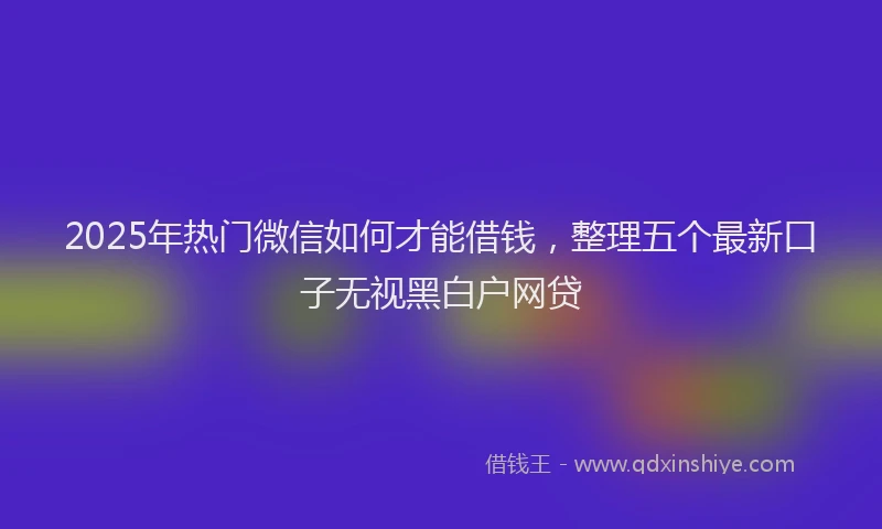 2025年热门微信如何才能借钱，整理五个最新口子无视黑白户网贷