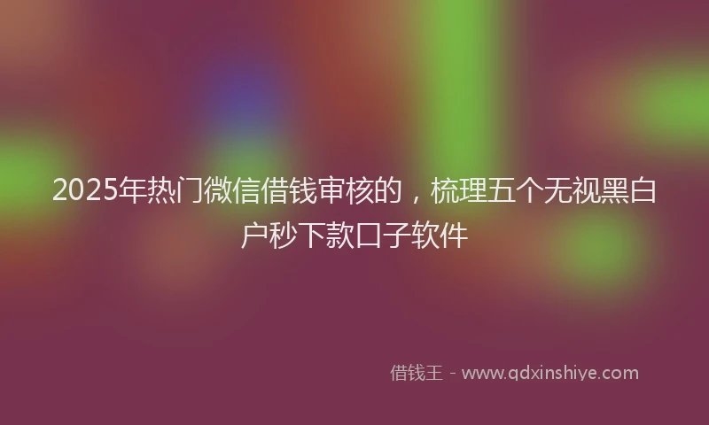 2025年热门微信借钱审核的，梳理五个无视黑白户秒下款口子软件