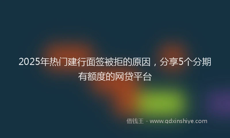 2025年热门建行面签被拒的原因，分享5个分期有额度的网贷平台