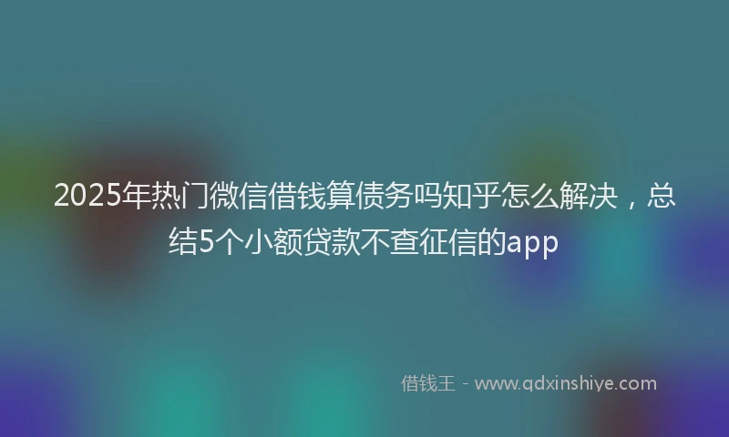 2025年热门微信借钱算债务吗知乎怎么解决，总结5个小额贷款不查征信的app