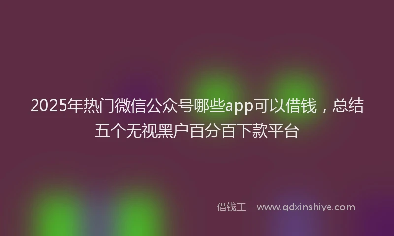 2025年热门微信公众号哪些app可以借钱，总结五个无视黑户百分百下款平台