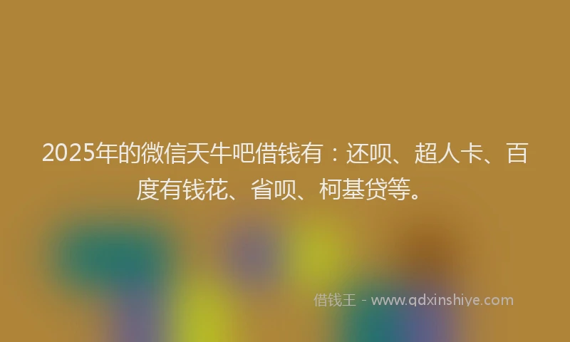 2025年的微信天牛吧借钱有：还呗、超人卡、百度有钱花、省呗、柯基贷等。