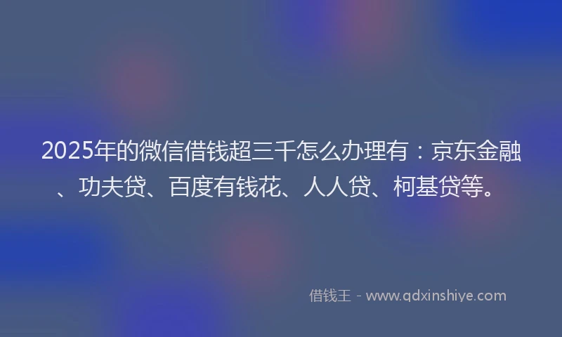 2025年的微信借钱超三千怎么办理有：京东金融、功夫贷、百度有钱花、人人贷、柯基贷等。