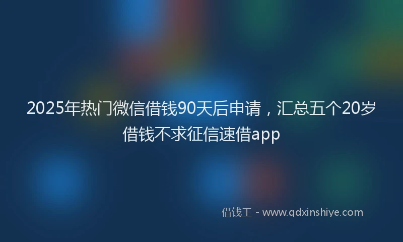 2025年热门微信借钱90天后申请，汇总五个20岁借钱不求征信速借app