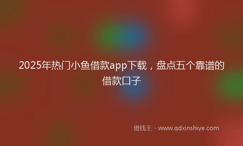 2025年热门小鱼借款app下载，盘点五个靠谱的借款口子