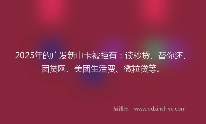 2025年的广发新申卡被拒有：读秒贷、替你还、团贷网、美团生活费、微粒贷等。