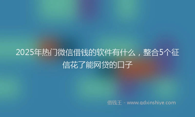 2025年热门微信借钱的软件有什么，整合5个征信花了能网贷的口子