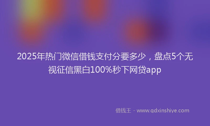 2025年热门微信借钱支付分要多少，盘点5个无视征信黑白100%秒下网贷app