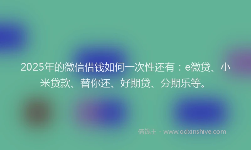 2025年的微信借钱如何一次性还有：e微贷、小米贷款、替你还、好期贷、分期乐等。