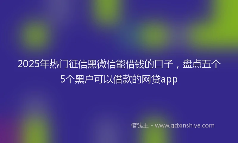 2025年热门征信黑微信能借钱的口子，盘点五个5个黑户可以借款的网贷app