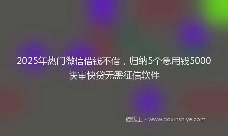2025年热门微信借钱不借，归纳5个急用钱5000快审快贷无需征信软件
