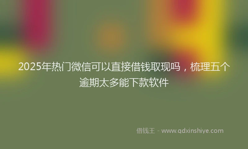2025年热门微信可以直接借钱取现吗，梳理五个逾期太多能下款软件