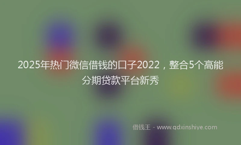 2025年热门微信借钱的口子2022，整合5个高能分期贷款平台新秀