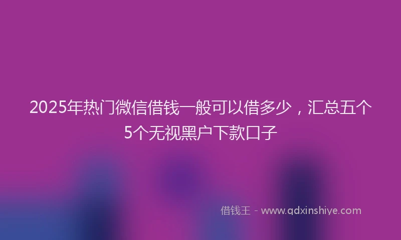2025年热门微信借钱一般可以借多少，汇总五个5个无视黑户下款口子