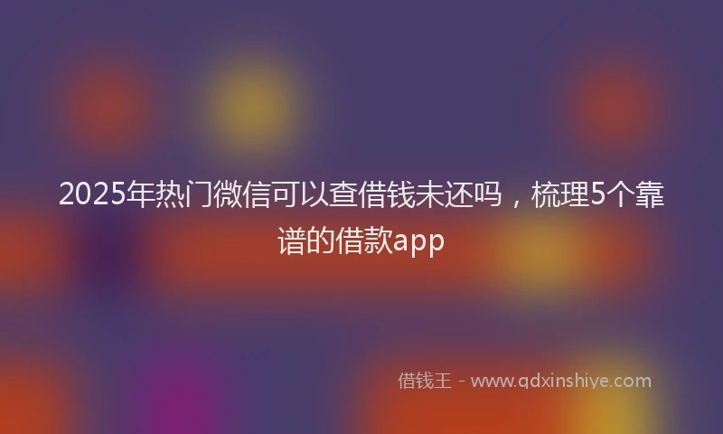 2025年热门微信可以查借钱未还吗，梳理5个靠谱的借款app