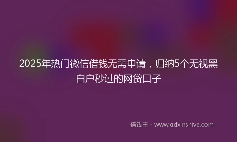 2025年热门微信借钱无需申请，归纳5个无视黑白户秒过的网贷口子