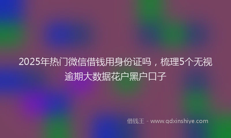 2025年热门微信借钱用身份证吗，梳理5个无视逾期大数据花户黑户口子