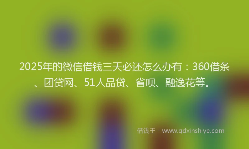 2025年的微信借钱三天必还怎么办有：360借条、团贷网、51人品贷、省呗、融逸花等。