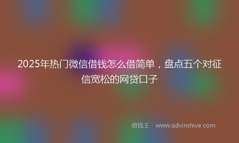 2025年热门微信借钱怎么借简单，盘点五个对征信宽松的网贷口子