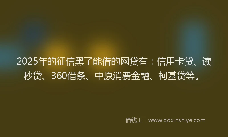 2025年的征信黑了能借的网贷有：信用卡贷、读秒贷、360借条、中原消费金融、柯基贷等。