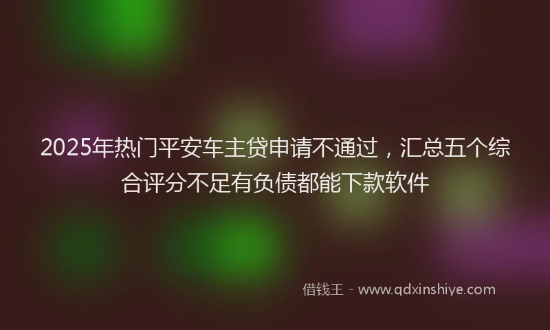 2025年热门平安车主贷申请不通过，汇总五个综合评分不足有负债都能下款软件