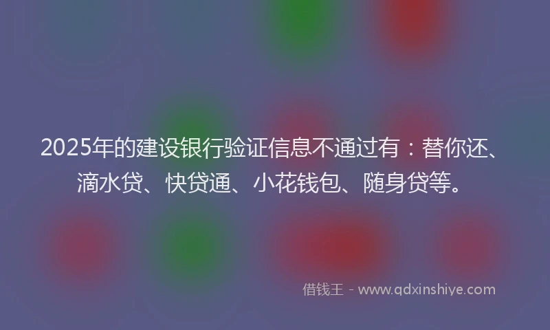 2025年的建设银行验证信息不通过有：替你还、滴水贷、快贷通、小花钱包、随身贷等。