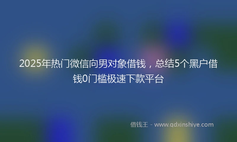 2025年热门微信向男对象借钱，总结5个黑户借钱0门槛极速下款平台