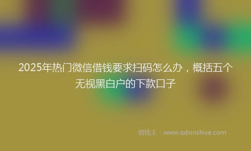 2025年热门微信借钱要求扫码怎么办，概括五个无视黑白户的下款口子