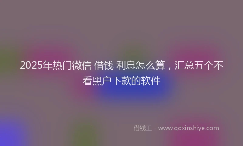 2025年热门微信 借钱 利息怎么算，汇总五个不看黑户下款的软件