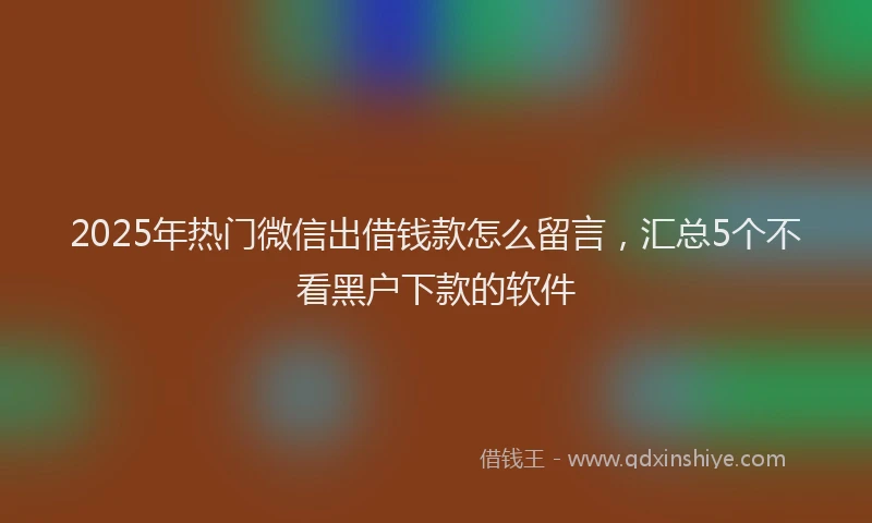 2025年热门微信出借钱款怎么留言，汇总5个不看黑户下款的软件