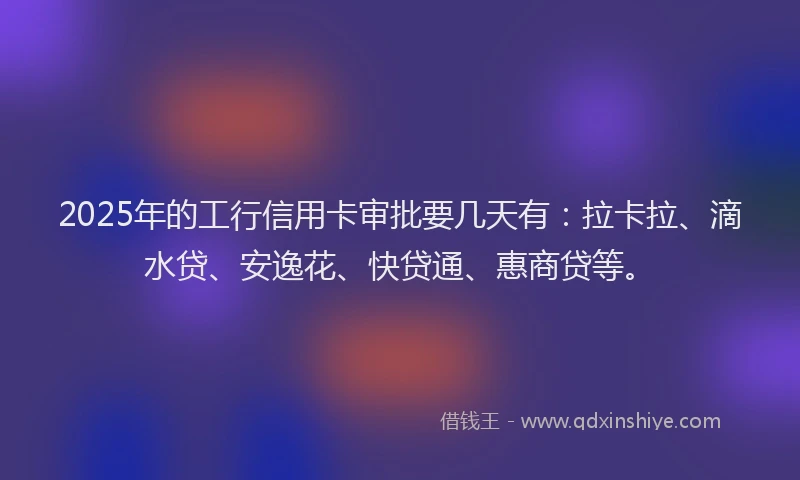 2025年的工行信用卡审批要几天有：拉卡拉、滴水贷、安逸花、快贷通、惠商贷等。