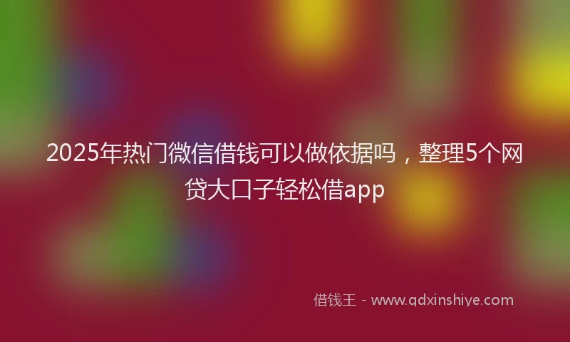 2025年热门微信借钱可以做依据吗，整理5个网贷大口子轻松借app