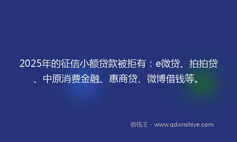 2025年的征信小额贷款被拒有：e微贷、拍拍贷、中原消费金融、惠商贷、微博借钱等。
