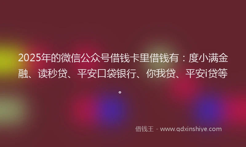2025年的微信公众号借钱卡里借钱有：度小满金融、读秒贷、平安口袋银行、你我贷、平安i贷等。