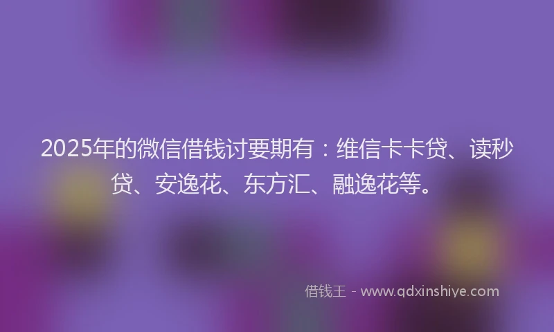 2025年的微信借钱讨要期有：维信卡卡贷、读秒贷、安逸花、东方汇、融逸花等。