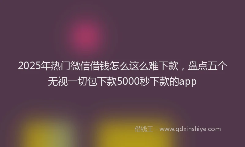 2025年热门微信借钱怎么这么难下款，盘点五个无视一切包下款5000秒下款的app
