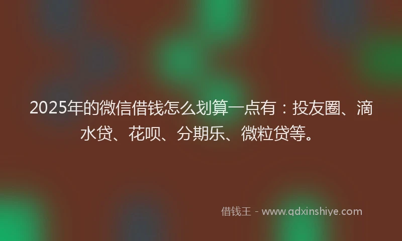 2025年的微信借钱怎么划算一点有：投友圈、滴水贷、花呗、分期乐、微粒贷等。