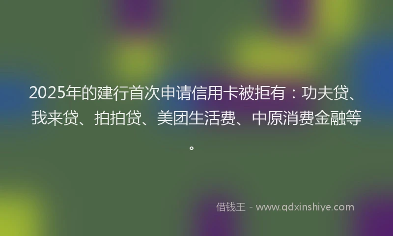 2025年的建行首次申请信用卡被拒有：功夫贷、我来贷、拍拍贷、美团生活费、中原消费金融等。