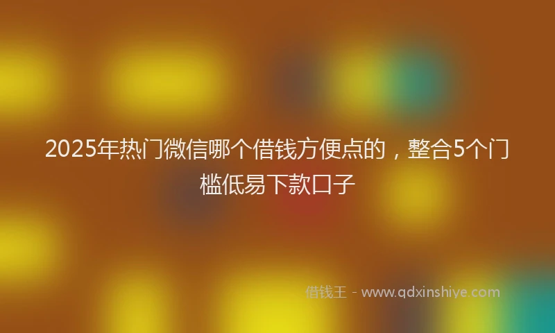 2025年热门微信哪个借钱方便点的，整合5个门槛低易下款口子