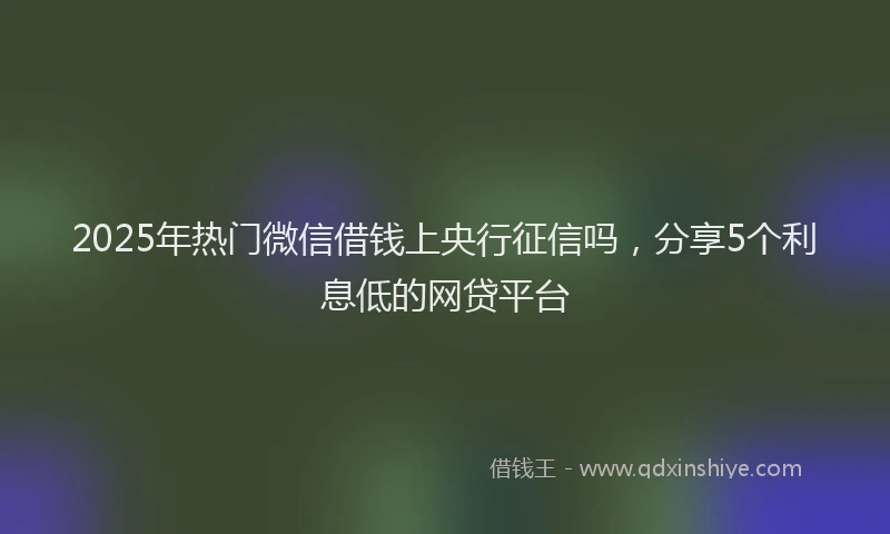 2025年热门微信借钱上央行征信吗，分享5个利息低的网贷平台