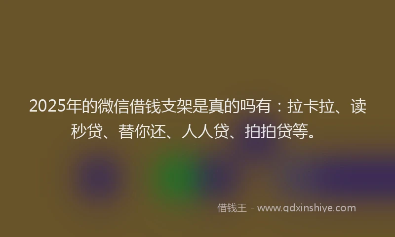 2025年的微信借钱支架是真的吗有：拉卡拉、读秒贷、替你还、人人贷、拍拍贷等。