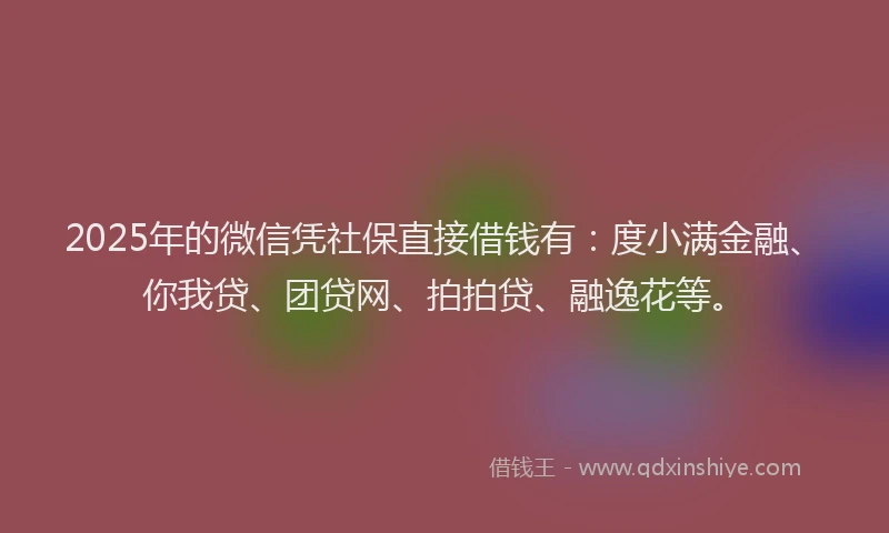 2025年的微信凭社保直接借钱有：度小满金融、你我贷、团贷网、拍拍贷、融逸花等。