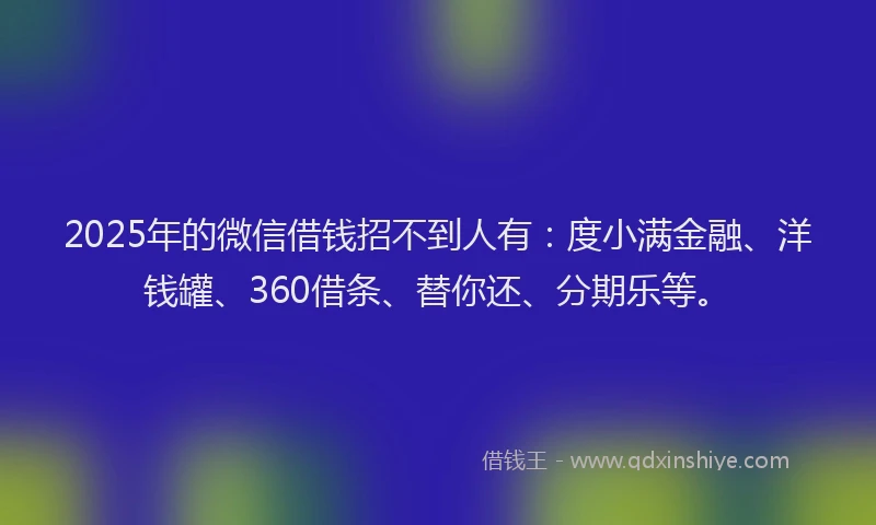 2025年的微信借钱招不到人有：度小满金融、洋钱罐、360借条、替你还、分期乐等。