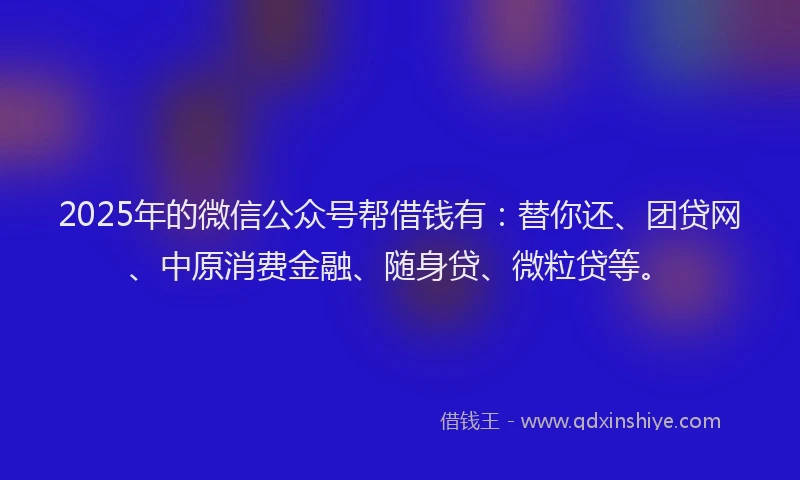 2025年的微信公众号帮借钱有：替你还、团贷网、中原消费金融、随身贷、微粒贷等。