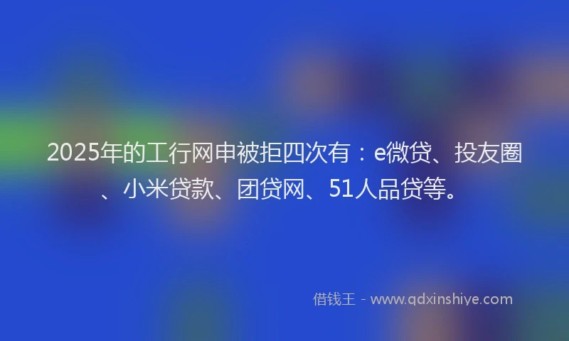 2025年的工行网申被拒四次有：e微贷、投友圈、小米贷款、团贷网、51人品贷等。